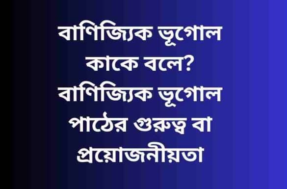 বাণিজ্যিক ভূগোল কাকে বলে, বাণিজ্যিক ভূগোল পাঠের গুরুত্ব, বাণিজ্যিক ভূগোলের সংজ্ঞা দাও,